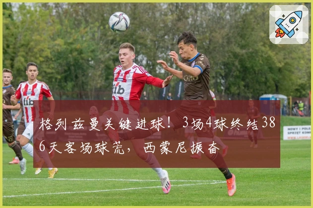 格列兹曼关键进球！3场4球终结386天客场球荒，西蒙尼振奋