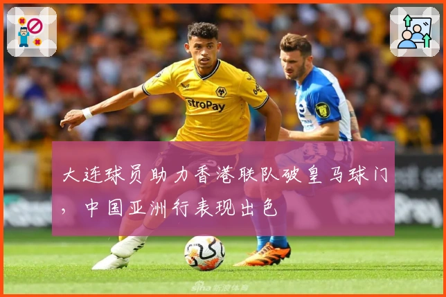 大连球员助力香港联队破皇马球门，中国亚洲行表现出色