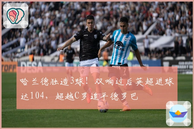 哈兰德独造3球！双响过后英超进球达104，超越C罗追平德罗巴