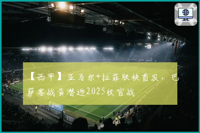 【西甲】亚马尔+拉菲联袂首发，巴萨客战黄潜迎2025收官战