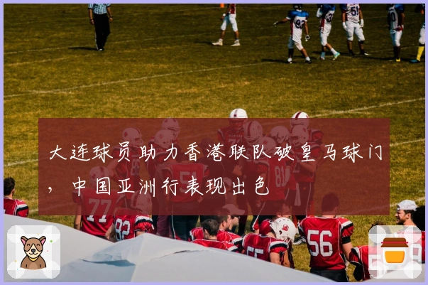 大连球员助力香港联队破皇马球门，中国亚洲行表现出色