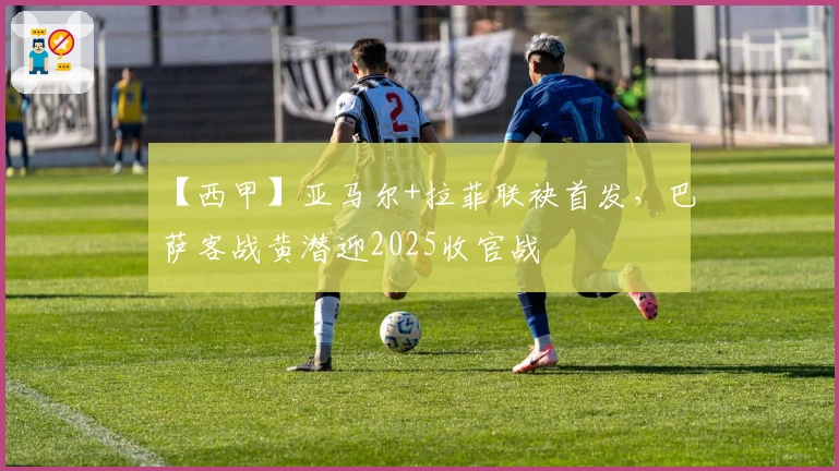 【西甲】亚马尔+拉菲联袂首发，巴萨客战黄潜迎2025收官战