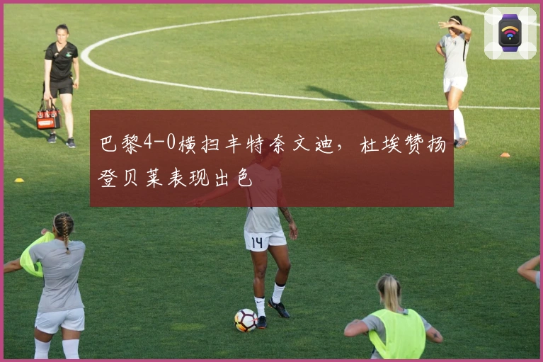 巴黎4-0横扫丰特奈文迪,杜埃赞扬登贝莱表现出色