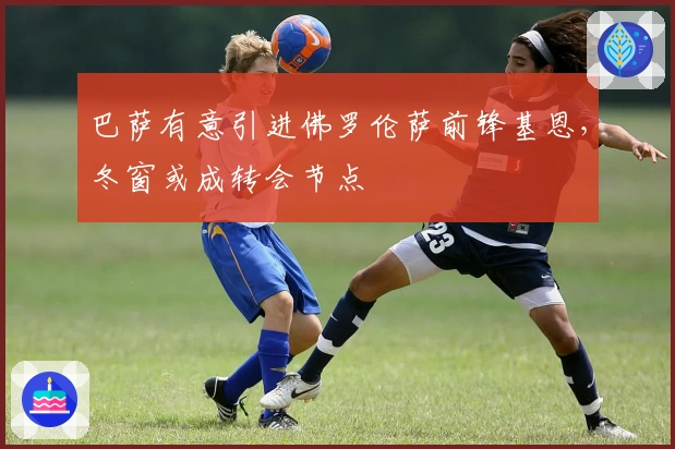 巴萨有意引进佛罗伦萨前锋基恩，冬窗或成转会节点